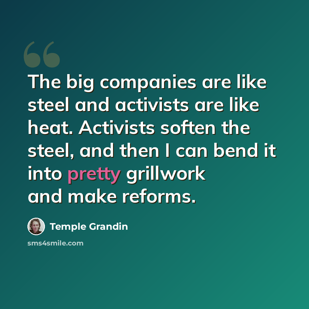 “The big companies are like steel and activists are like heat. Activists soften the steel, and then I can bend it into pretty grillwork and make reforms.” quote by Temple Grandin