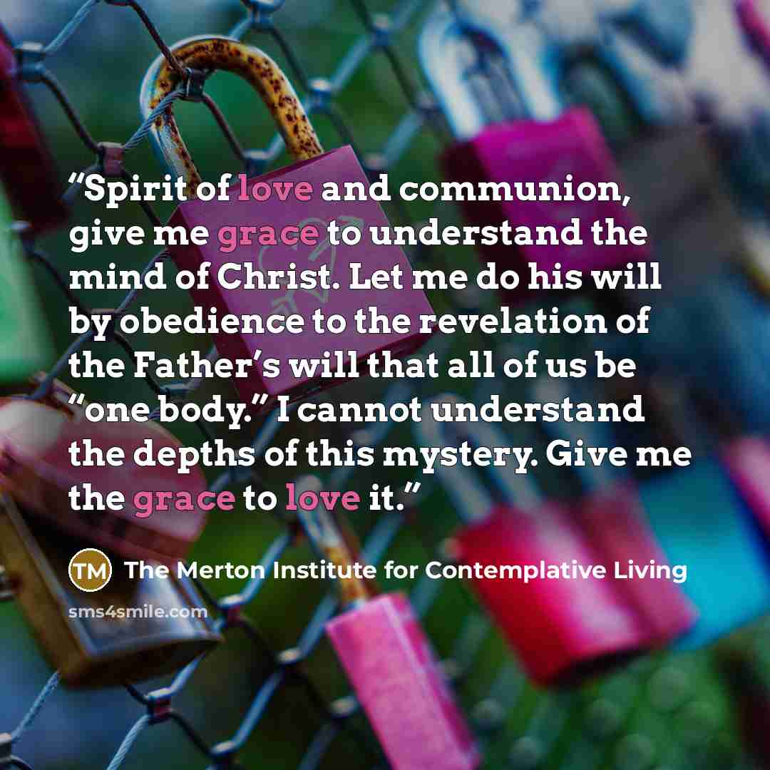 “Spirit of love and communion, give me grace to understand the mind of Christ. Let me do his will by obedience to the revelation of the Father’s will that all of us be “one body.” I cannot understand the depths of this mystery. Give me the grace to love it.” quote by The Merton Institute for Contemplative Living