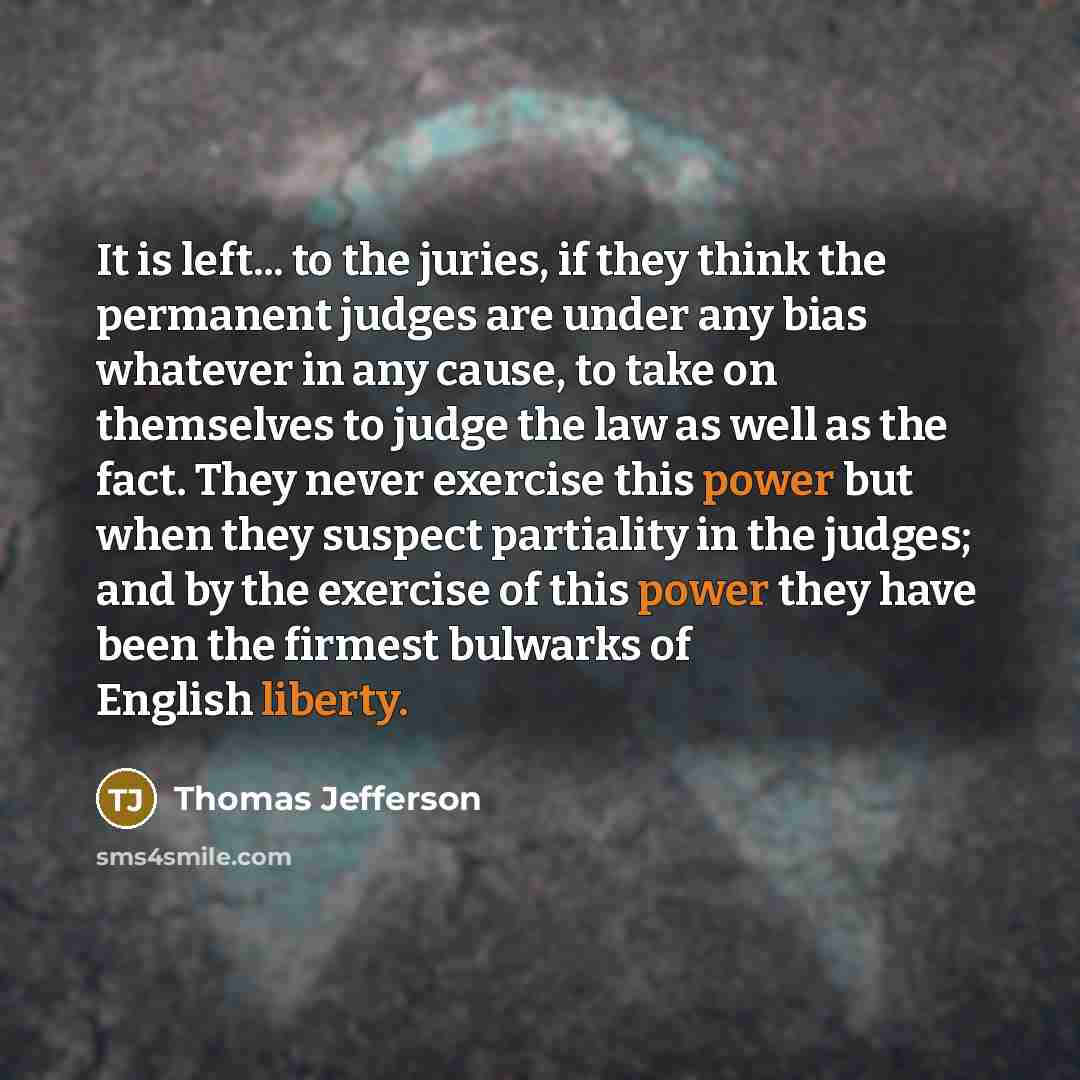 “It is left... to the juries, if they think the permanent judges are under any bias whatever in any cause, to take on themselves to judge the law as well as the fact. They never exercise this power but when they suspect partiality in the judges; and by the exercise of this power they have been the…” quote by Thomas Jefferson