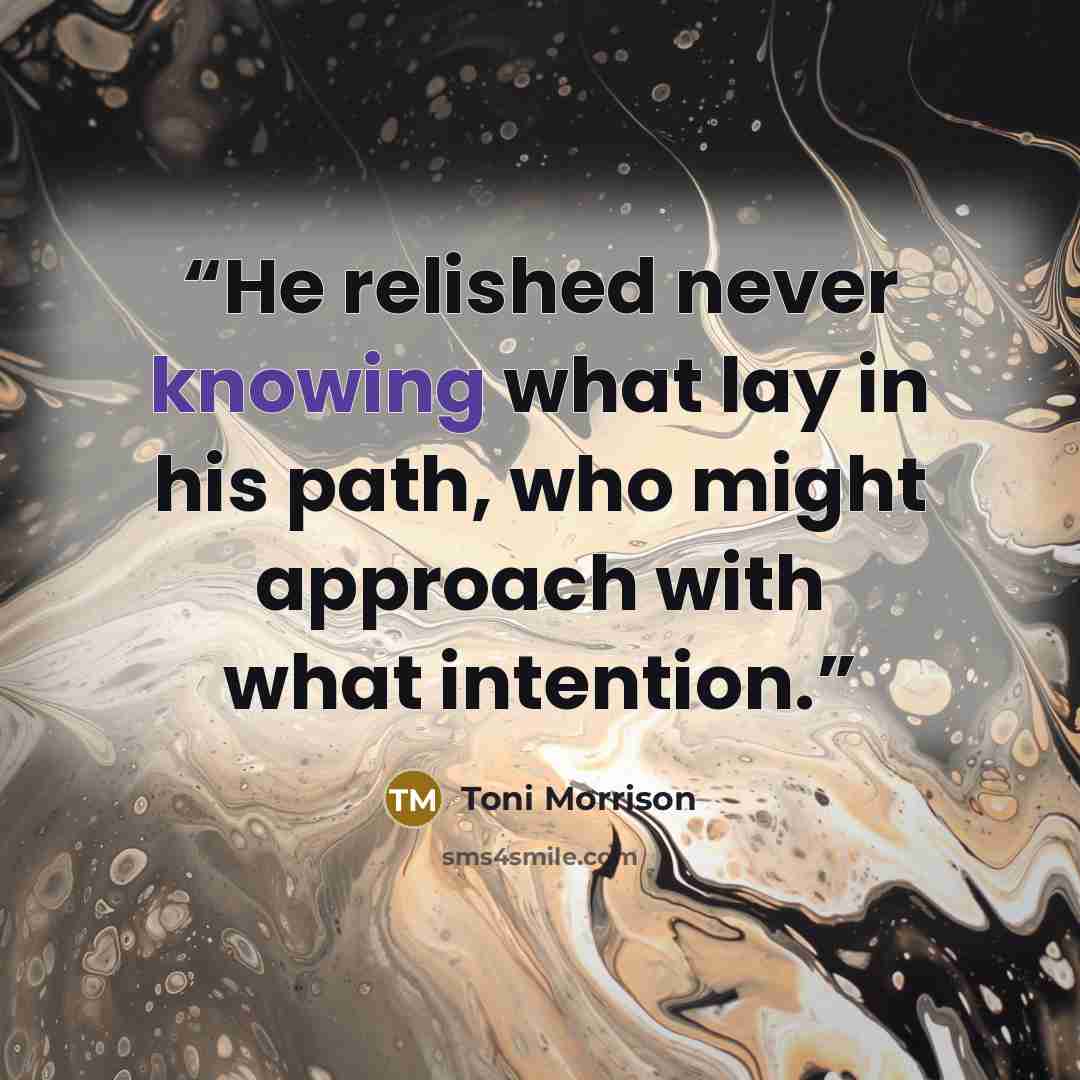“He relished never knowing what lay in his path, who might approach with what intention.” quote by Toni Morrison