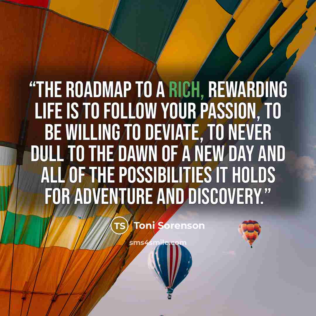 “The roadmap to a rich, rewarding life is to follow your passion, to be willing to deviate, to never dull to the dawn of a new day and all of the possibilities it holds for adventure and discovery.” quote by Toni Sorenson
