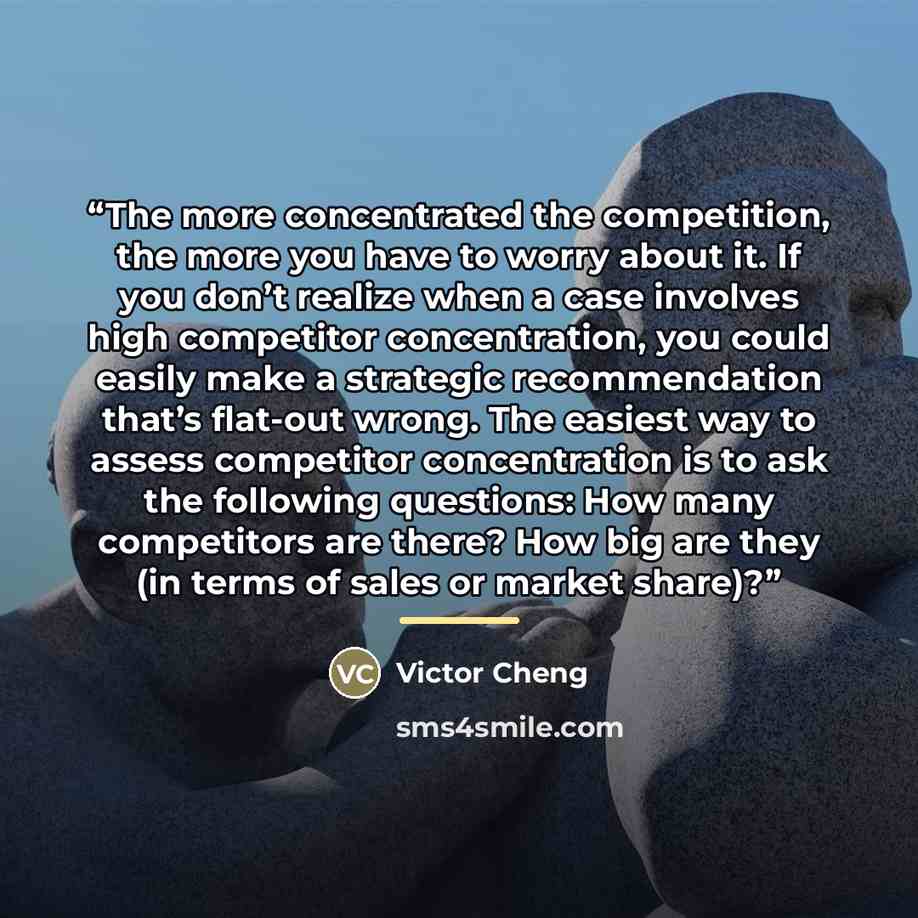 “The more concentrated the competition, the more you have to worry about it. If you don’t realize when a case involves high competitor concentration, you could easily make a strategic recommendation that’s flat-out wrong. The easiest way to assess competitor concentration is to ask the following…” quote by Victor Cheng