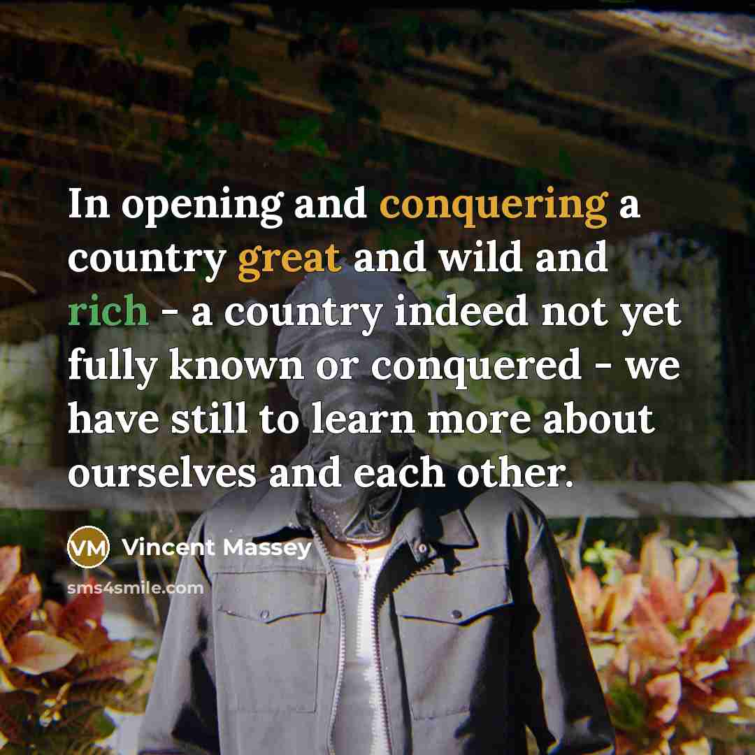 “In opening and conquering a country great and wild and rich - a country indeed not yet fully known or conquered - we have still to learn more about ourselves and each other.” quote by Vincent Massey