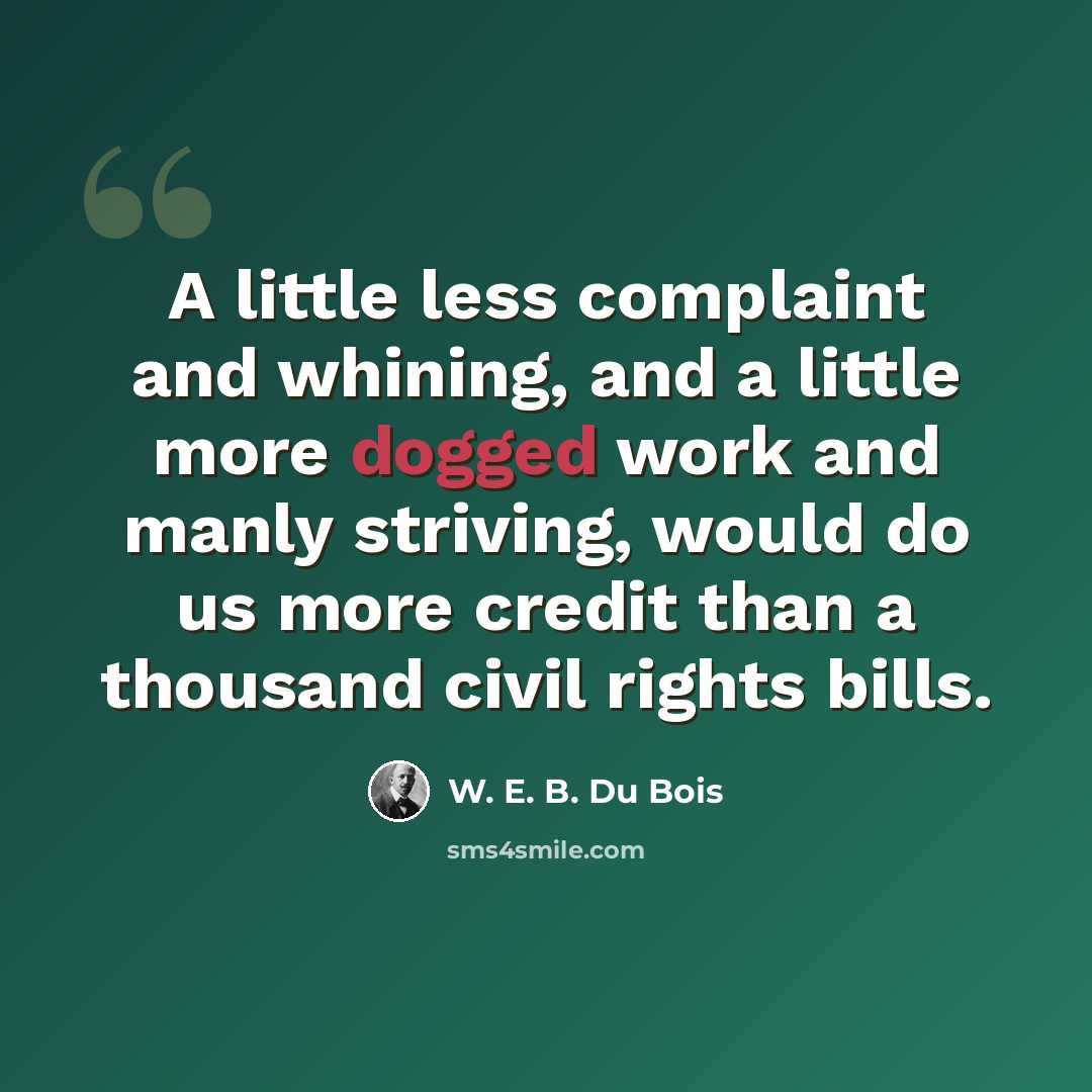 “A little less complaint and whining, and a little more dogged work and manly striving, would do us more credit than a thousand civil rights bills.” quote by W. E. B. Du Bois