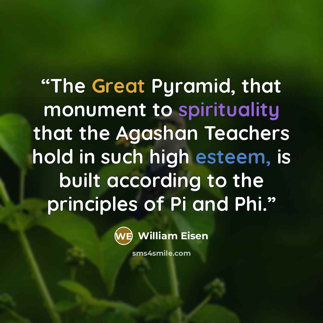 “The Great Pyramid, that monument to spirituality that the Agashan Teachers hold in such high esteem, is built according to the principles of Pi and Phi.” quote by William Eisen