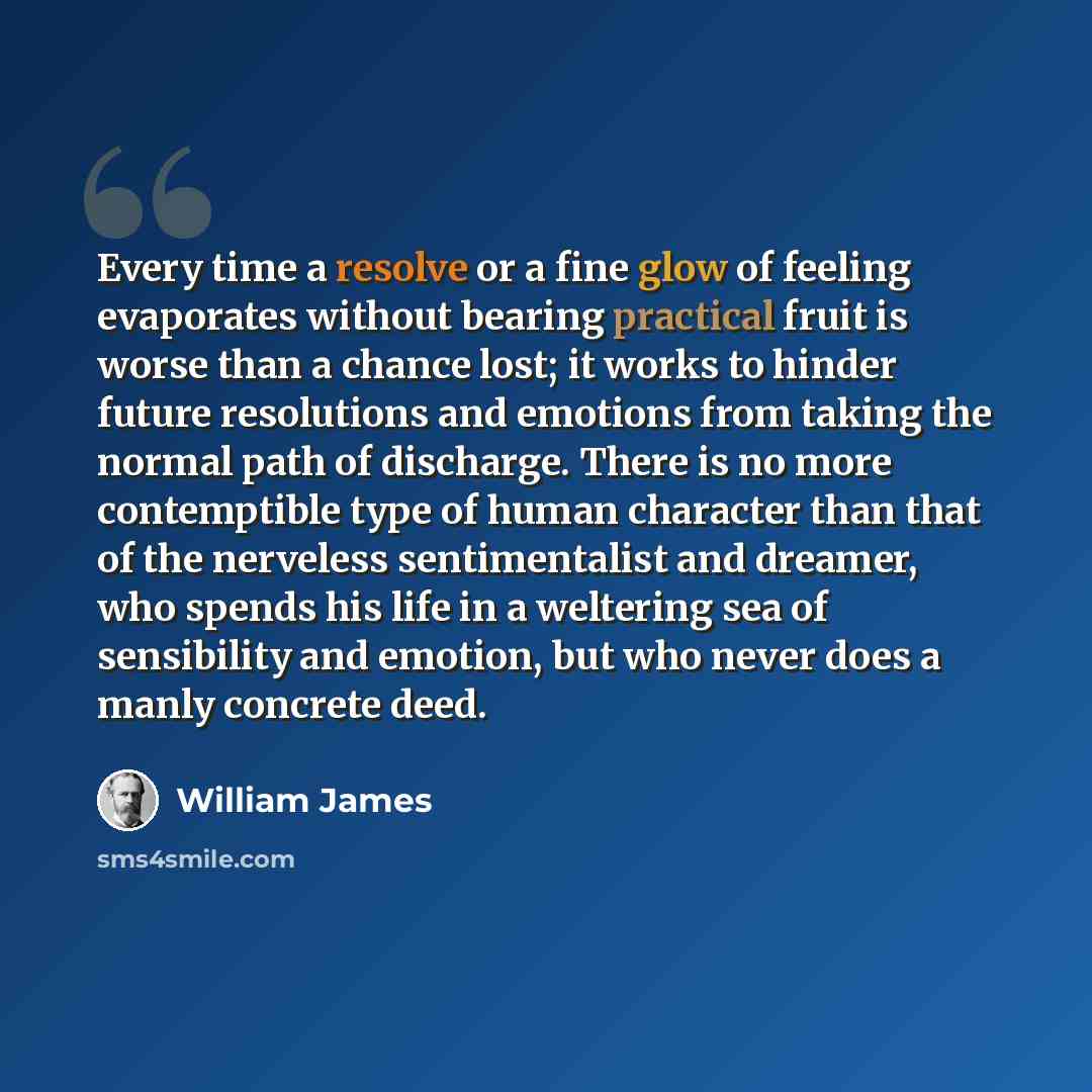 “Every time a resolve or a fine glow of feeling evaporates without bearing practical fruit is worse than a chance lost; it works to hinder future resolutions and emotions from taking the normal path of discharge. There is no more contemptible type of human character than that of the nerveless…” quote by William James
