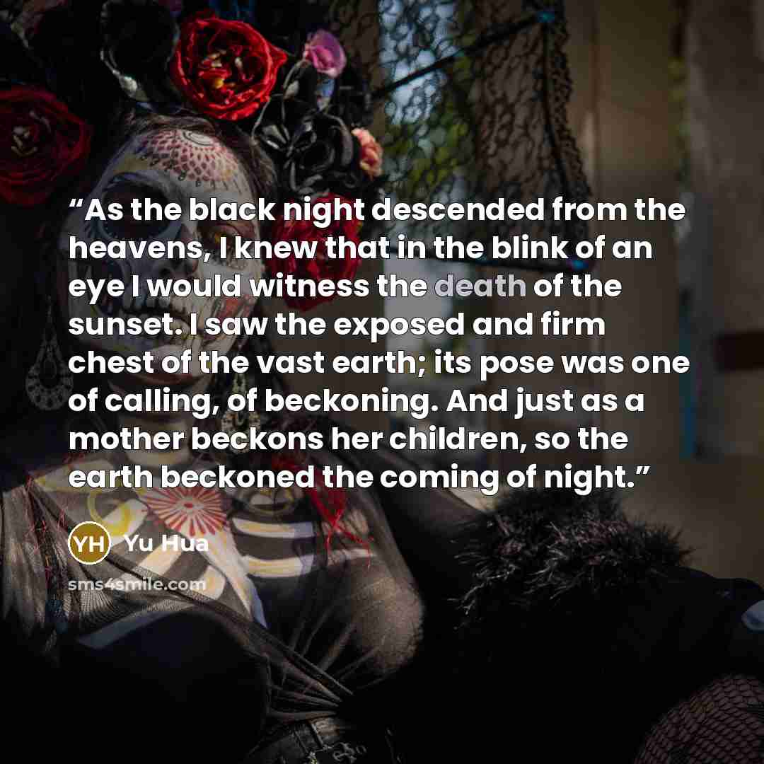 “As the black night descended from the heavens, I knew that in the blink of an eye I would witness the death of the sunset. I saw the exposed and firm chest of the vast earth; its pose was one of calling, of beckoning. And just as a mother beckons her children, so the earth beckoned the coming of…” quote by Yu Hua