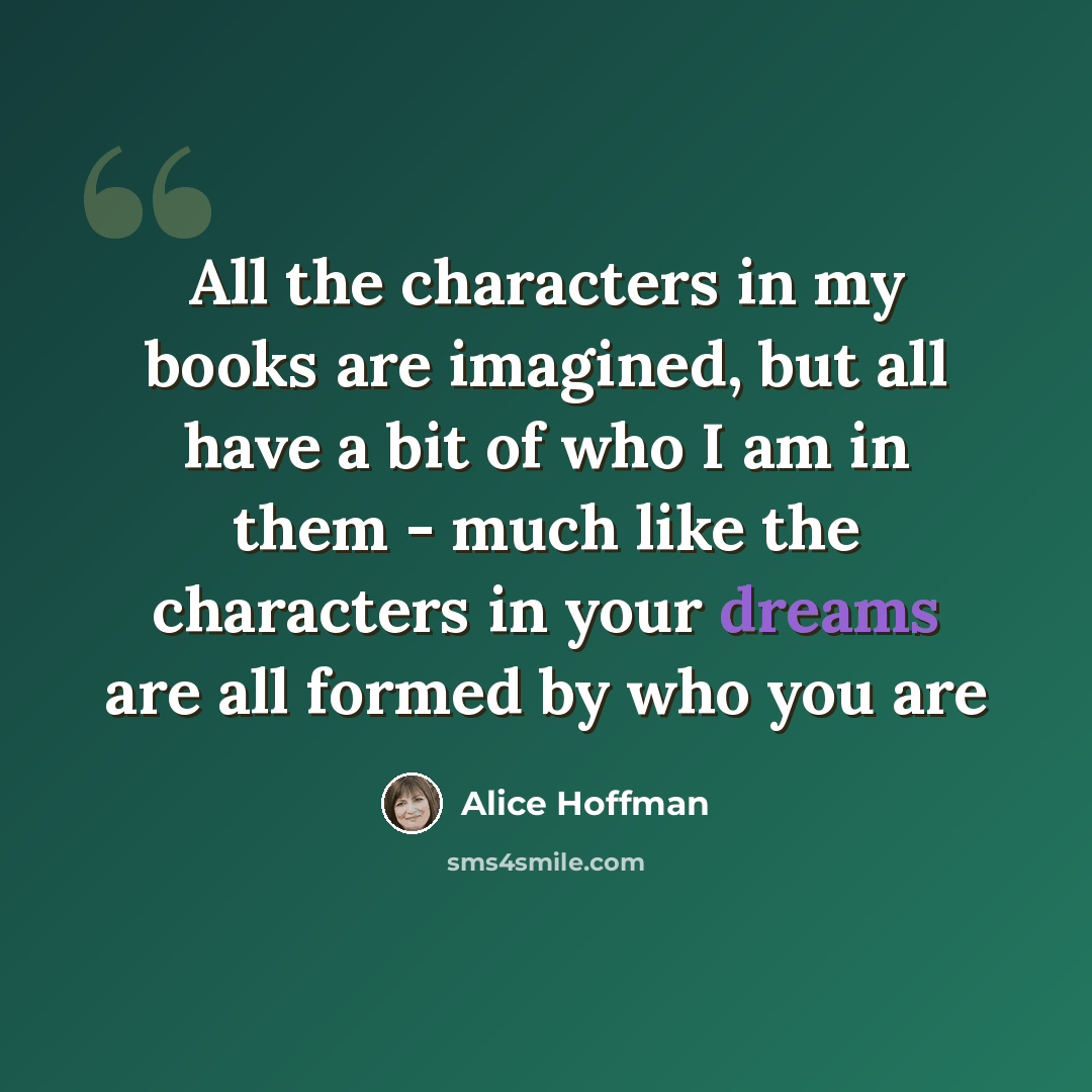 “All the characters in my books are imagined, but all have a bit of who I am in them - much like the characters in your dreams are all formed by who you are” quote by Alice Hoffman