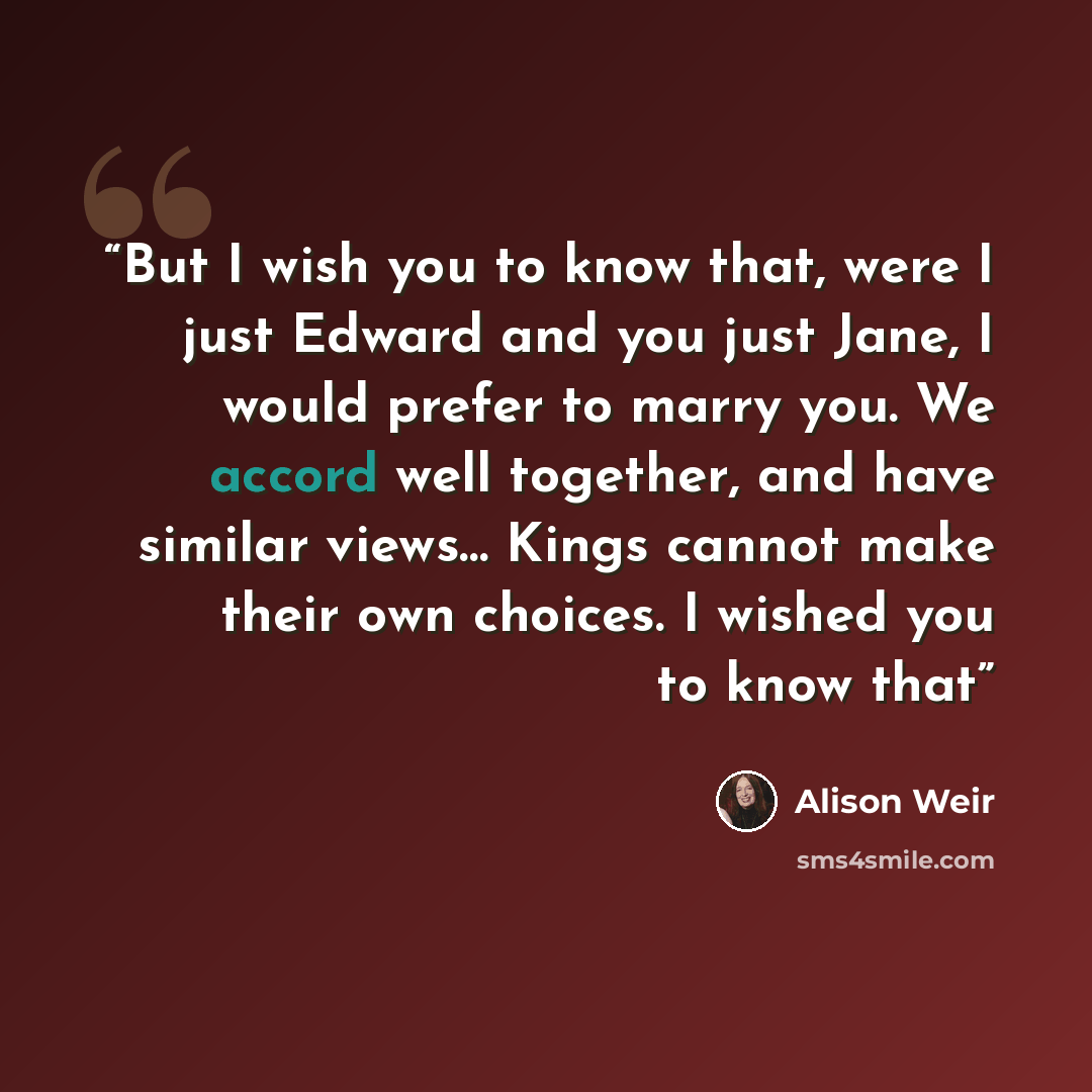“But I wish you to know that, were I just Edward and you just Jane, I would prefer to marry you. We accord well together, and have similar views… Kings cannot make their own choices. I wished you to know that” quote by Alison Weir