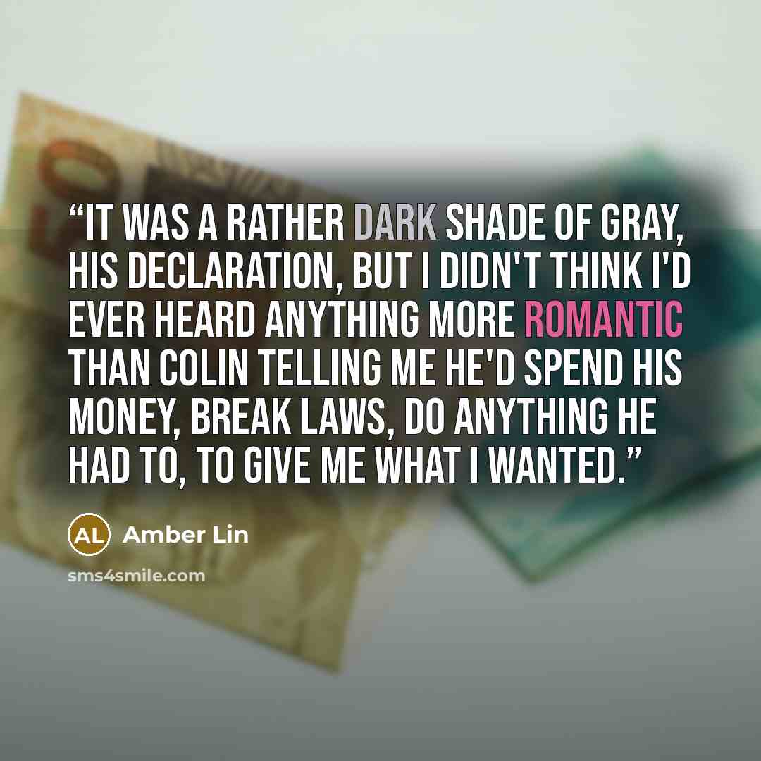 “It was a rather dark shade of gray, his declaration, but I didn't think I'd ever heard anything more romantic than Colin telling me he'd spend his money, break laws, do anything he had to, to give me what I wanted.” quote by Amber Lin