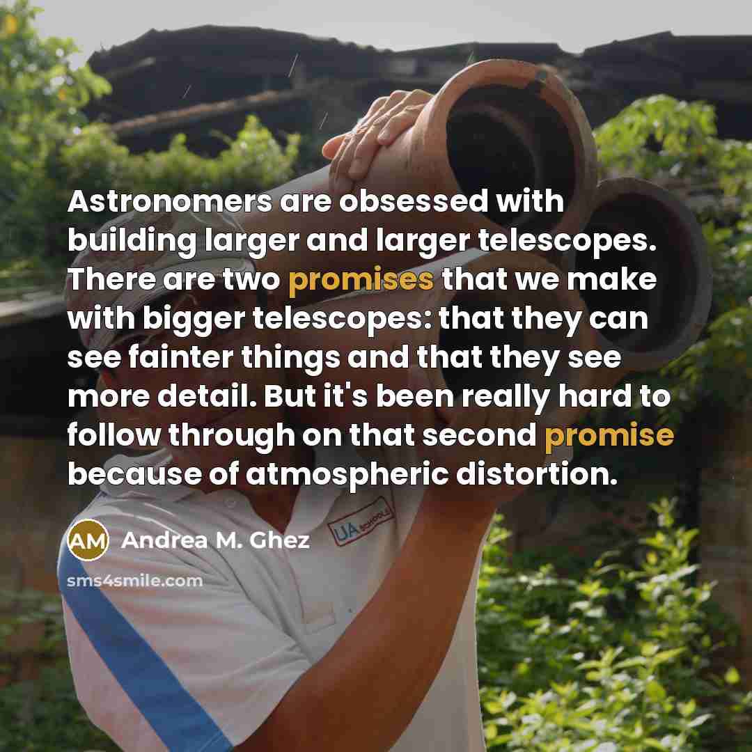 “Astronomers are obsessed with building larger and larger telescopes. There are two promises that we make with bigger telescopes: that they can see fainter things and that they see more detail. But it's been really hard to follow through on that second promise because of atmospheric distortion.” quote by Andrea M. Ghez
