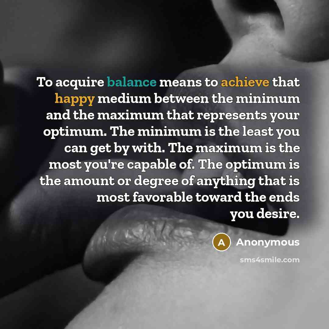 “To acquire balance means to achieve that happy medium between the minimum and the maximum that represents your optimum. The minimum is the least you can get by with. The maximum is the most you're capable of. The optimum is the amount or degree of anything that is most favorable toward the ends…” quote by Anonymous