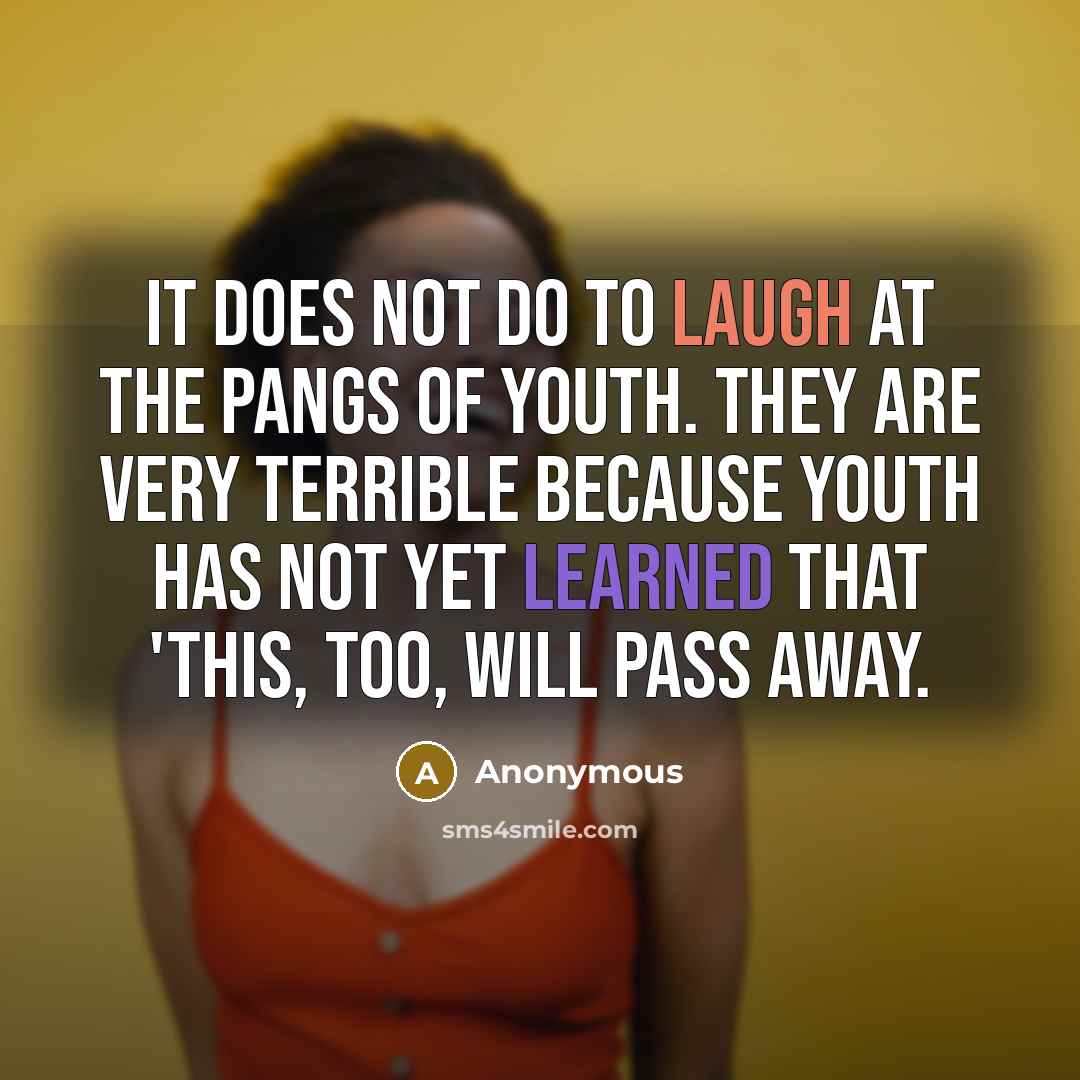 “It does not do to laugh at the pangs of youth. They are very terrible because youth has not yet learned that 'this, too, will pass away.” quote by Anonymous