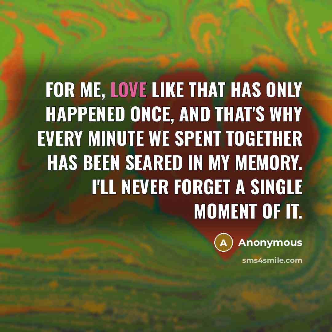 “For me, love like that has only happened once, and that's why every minute we spent together has been seared in my memory. I'll never forget a single moment of it.” quote by Anonymous