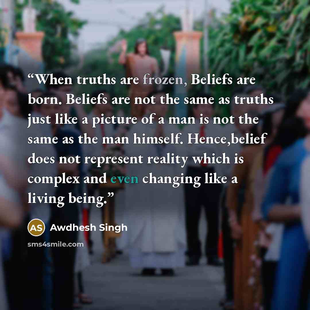 “When truths are frozen, Beliefs are born. Beliefs are not the same as truths just like a picture of a man is not the same as the man himself. Hence,belief does not represent reality which is complex and even changing like a living being.” quote by Awdhesh Singh