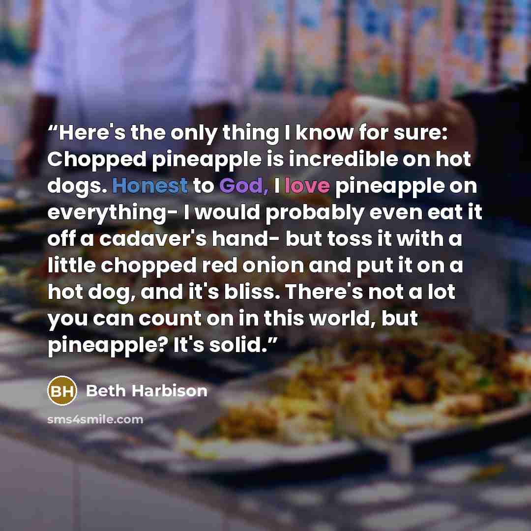 “Here's the only thing I know for sure: Chopped pineapple is incredible on hot dogs. Honest to God, I love pineapple on everything- I would probably even eat it off a cadaver's hand- but toss it with a little chopped red onion and put it on a hot dog, and it's bliss. There's not a lot you can count…” quote by Beth Harbison