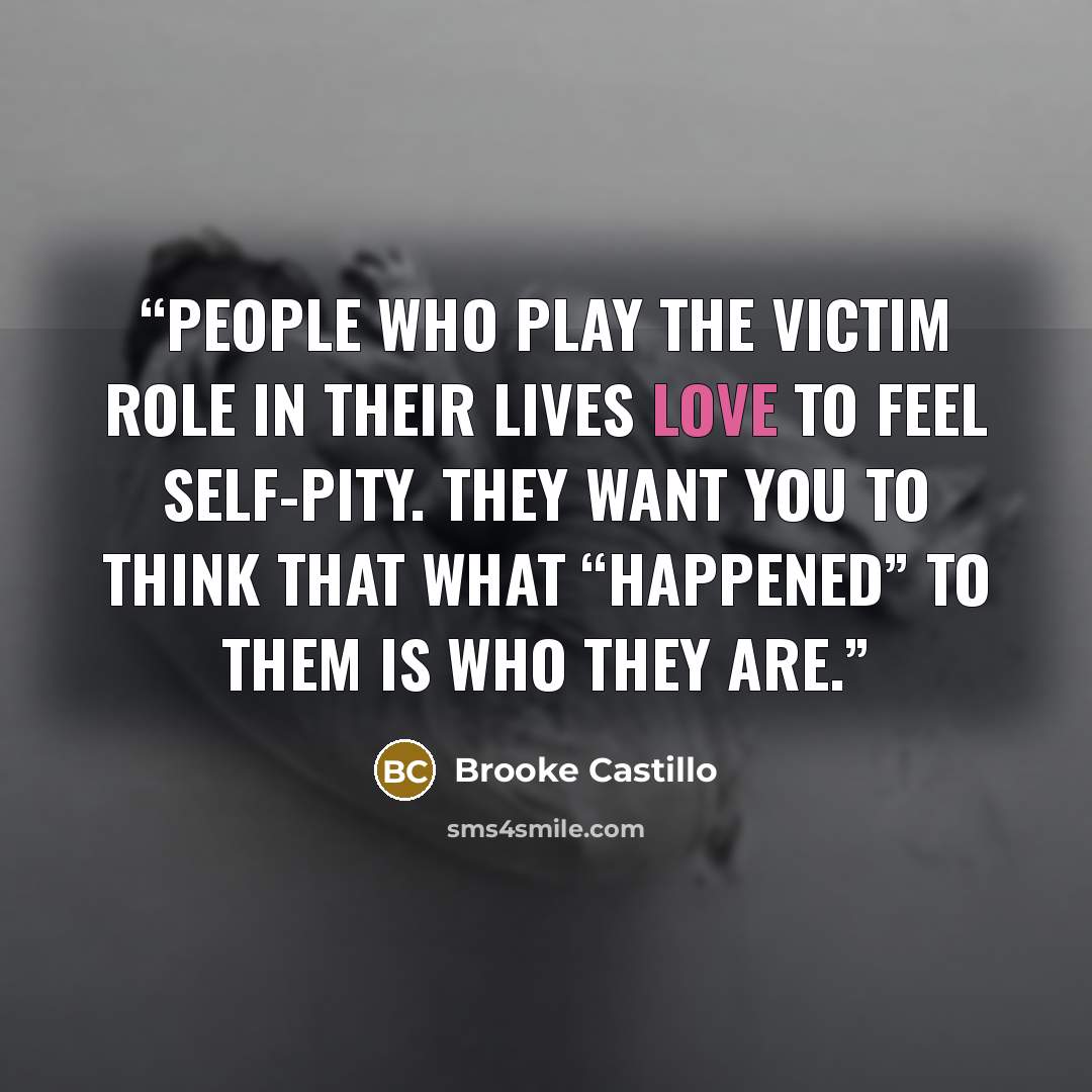 “People who play the victim role in their lives love to feel self-pity. They want you to think that what “happened” to them is who they are.” quote by Brooke Castillo