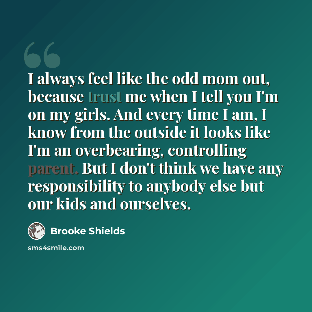 “I always feel like the odd mom out, because trust me when I tell you I'm on my girls. And every time I am, I know from the outside it looks like I'm an overbearing, controlling parent. But I don't think we have any responsibility to anybody else but our kids and ourselves.” quote by Brooke Shields