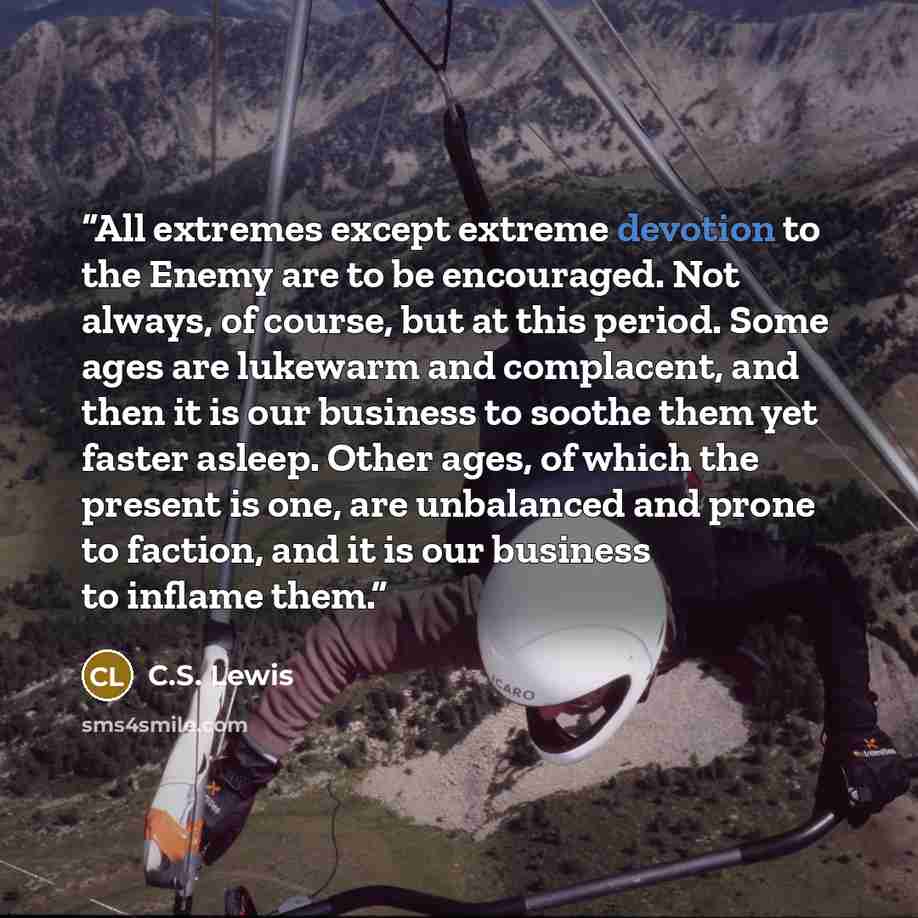 “All extremes except extreme devotion to the Enemy are to be encouraged. Not always, of course, but at this period. Some ages are lukewarm and complacent, and then it is our business to soothe them yet faster asleep. Other ages, of which the present is one, are unbalanced and prone to faction, and…” quote by C.S. Lewis