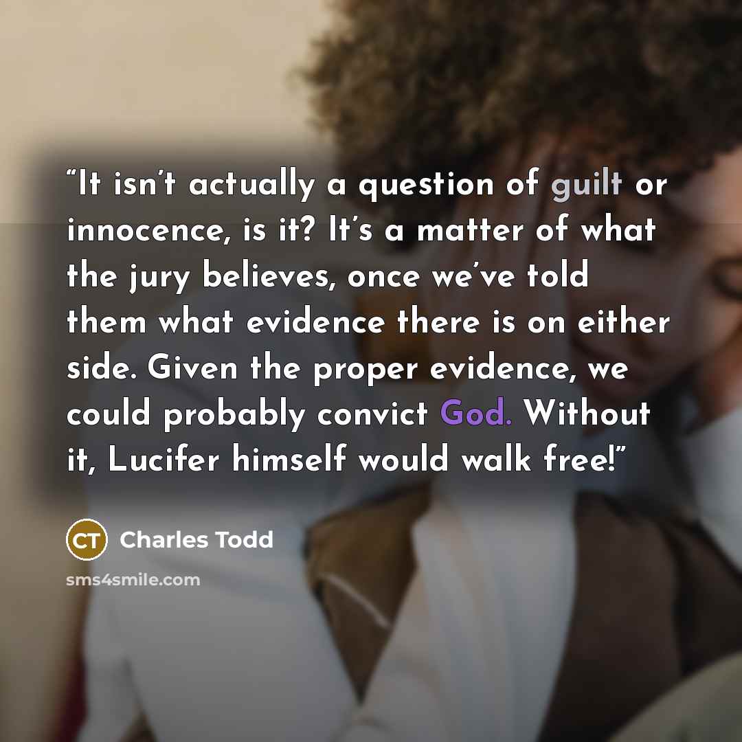 “It isn’t actually a question of guilt or innocence, is it? It’s a matter of what the jury believes, once we’ve told them what evidence there is on either side. Given the proper evidence, we could probably convict God. Without it, Lucifer himself would walk free!” quote by Charles Todd