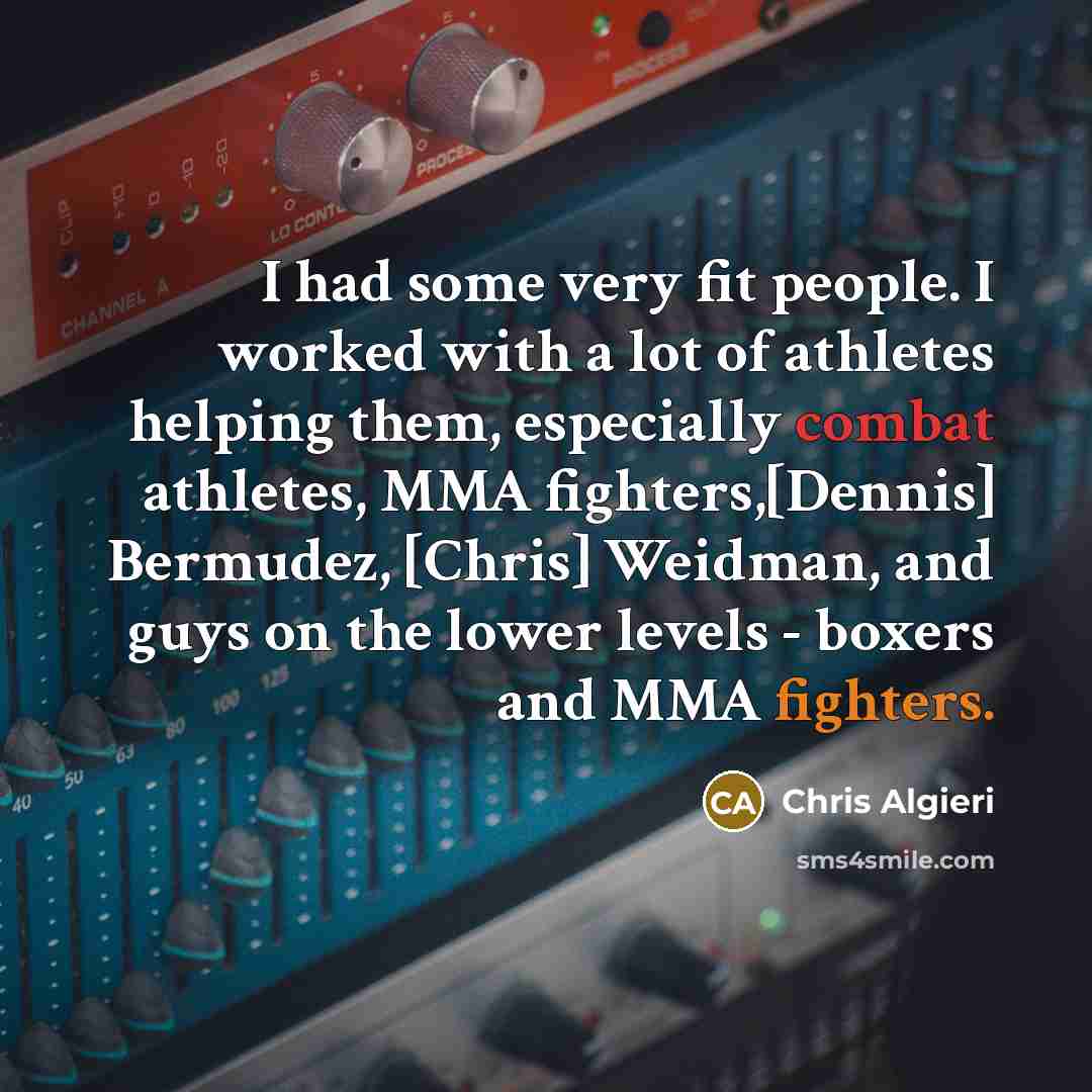 “I had some very fit people. I worked with a lot of athletes helping them, especially combat athletes, MMA fighters,[Dennis] Bermudez, [Chris] Weidman, and guys on the lower levels - boxers and MMA fighters.” quote by Chris Algieri