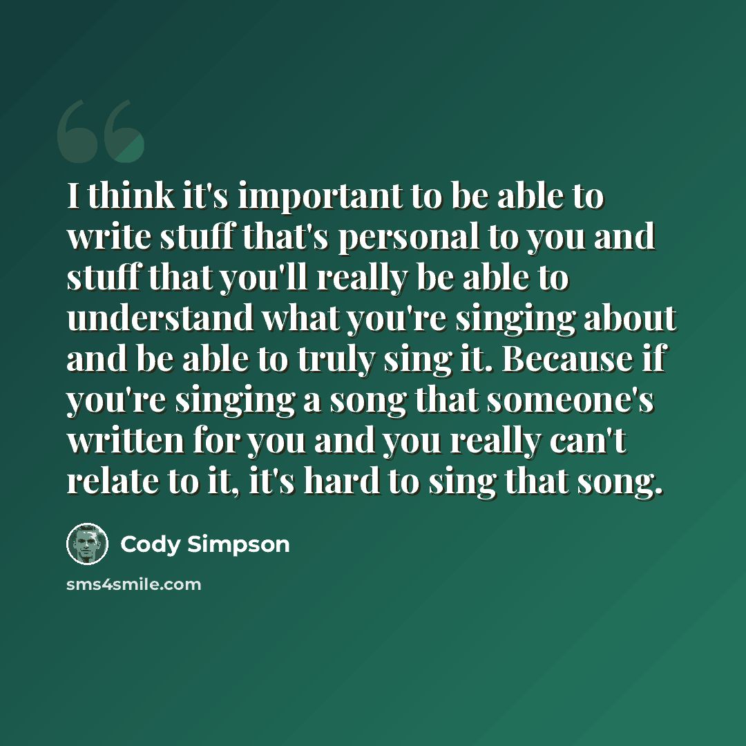 “I think it's important to be able to write stuff that's personal to you and stuff that you'll really be able to understand what you're singing about and be able to truly sing it. Because if you're singing a song that someone's written for you and you really can't relate to it, it's hard to sing…” quote by Cody Simpson