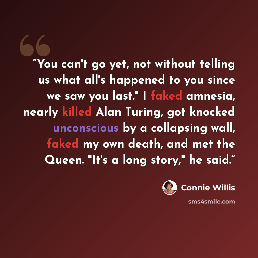 “You can't go yet, not without telling us what all's happened to you since we saw you last." I faked amnesia, nearly killed Alan Turing, got knocked unconscious by a collapsing wall, faked my own death, and met the Queen. "It's a long story," he said.” quote by Connie Willis