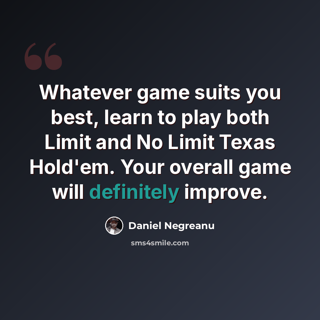 “Whatever game suits you best, learn to play both Limit and No Limit Texas Hold'em. Your overall game will definitely improve.” quote by Daniel Negreanu