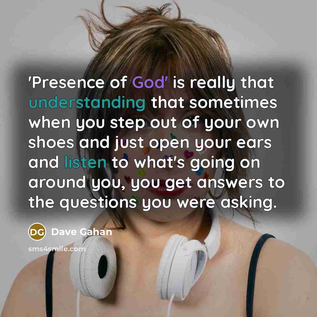 “'Presence of God' is really that understanding that sometimes when you step out of your own shoes and just open your ears and listen to what's going on around you, you get answers to the questions you were asking.” quote by Dave Gahan