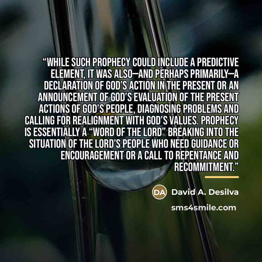 “While such prophecy could include a predictive element, it was also—and perhaps primarily—a declaration of God’s action in the present or an announcement of God’s evaluation of the present actions of God’s people, diagnosing problems and calling for realignment with God’s values. Prophecy is…” quote by David A. Desilva