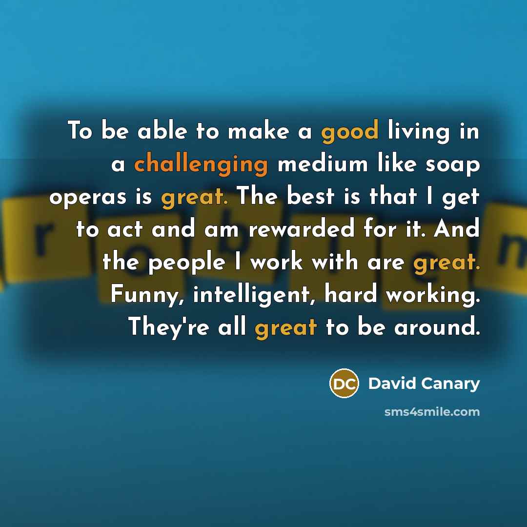 “To be able to make a good living in a challenging medium like soap operas is great. The best is that I get to act and am rewarded for it. And the people I work with are great. Funny, intelligent, hard working. They're all great to be around.” quote by David Canary