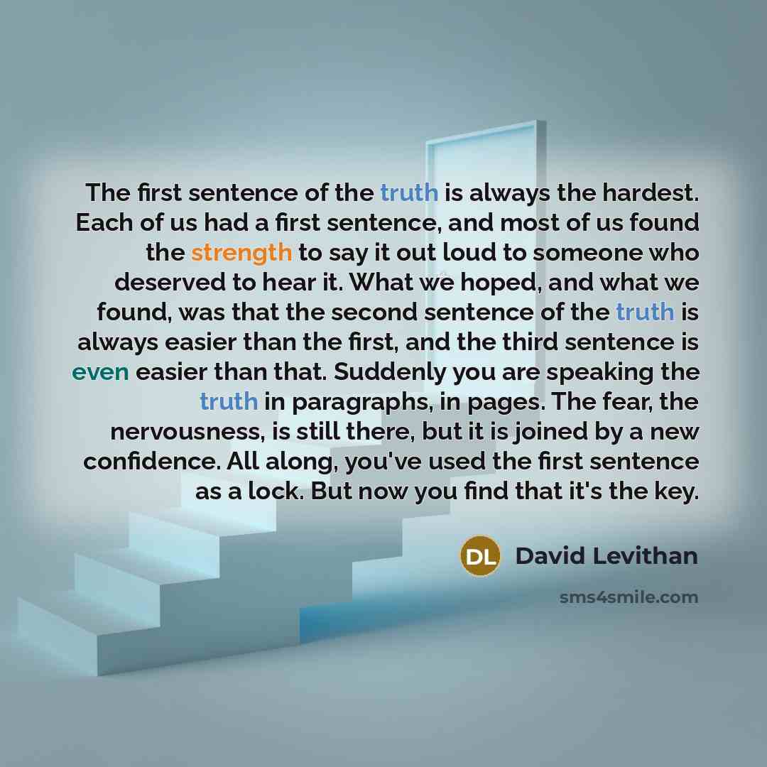 “The first sentence of the truth is always the hardest. Each of us had a first sentence, and most of us found the strength to say it out loud to someone who deserved to hear it. What we hoped, and what we found, was that the second sentence of the truth is always easier than the first, and the…” quote by David Levithan