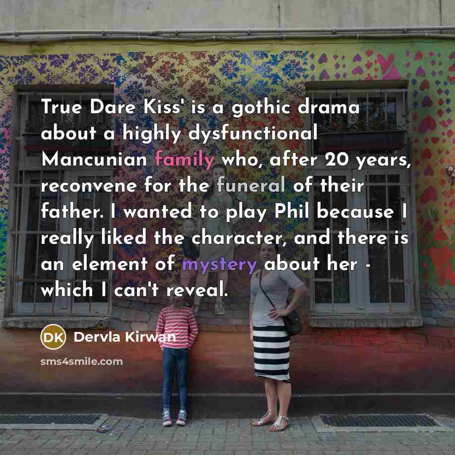 “True Dare Kiss' is a gothic drama about a highly dysfunctional Mancunian family who, after 20 years, reconvene for the funeral of their father. I wanted to play Phil because I really liked the character, and there is an element of mystery about her - which I can't reveal.” quote by Dervla Kirwan