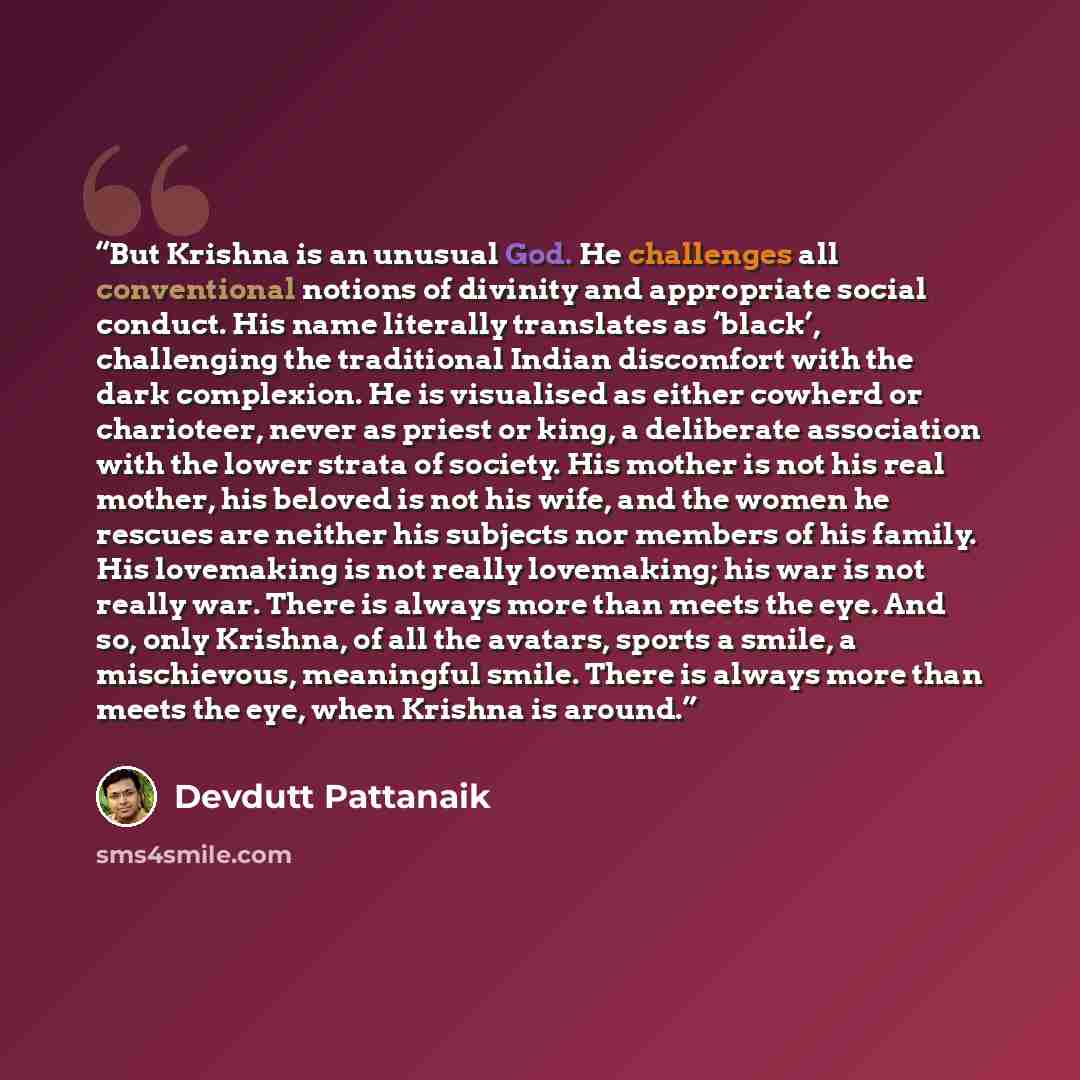 “But Krishna is an unusual God. He challenges all conventional notions of divinity and appropriate social conduct. His name literally translates as ‘black’, challenging the traditional Indian discomfort with the dark complexion. He is visualised as either cowherd or charioteer, never as priest or…” quote by Devdutt Pattanaik