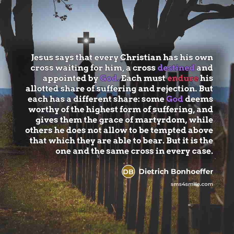 “Jesus says that every Christian has his own cross waiting for him, a cross destined and appointed by God. Each must endure his allotted share of suffering and rejection. But each has a different share: some God deems worthy of the highest form of suffering, and gives them the grace of martyrdom…” quote by Dietrich Bonhoeffer
