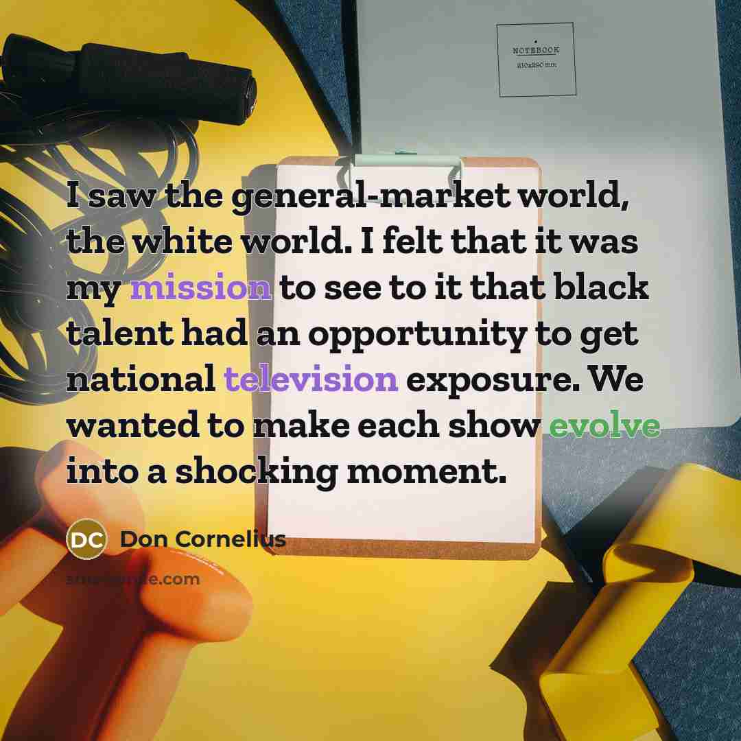 “I saw the general-market world, the white world. I felt that it was my mission to see to it that black talent had an opportunity to get national television exposure. We wanted to make each show evolve into a shocking moment.” quote by Don Cornelius