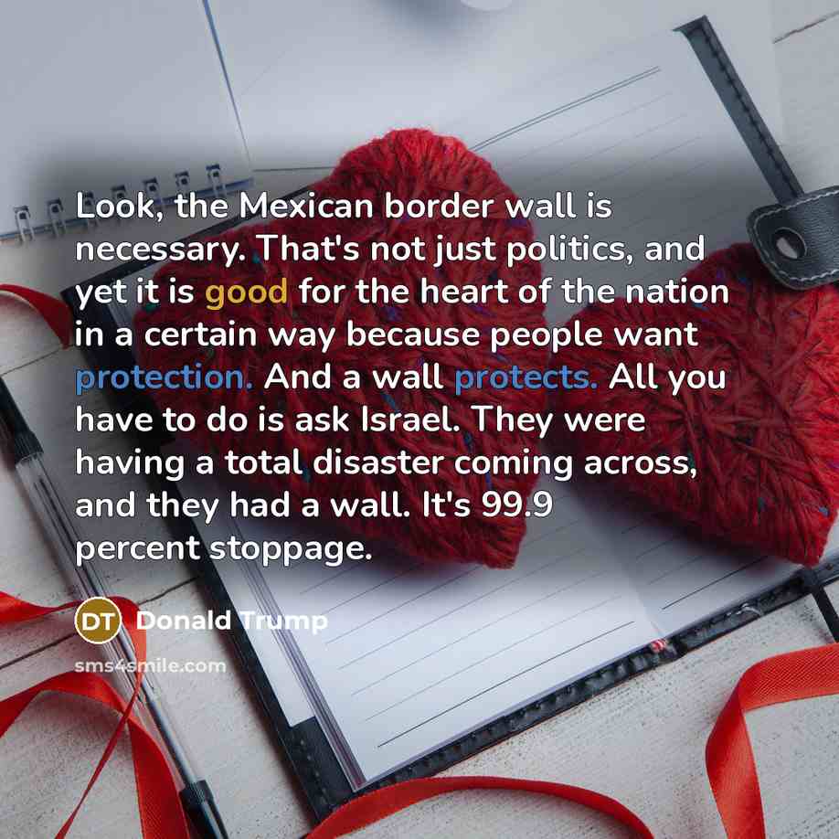 “Look, the Mexican border wall is necessary. That's not just politics, and yet it is good for the heart of the nation in a certain way because people want protection. And a wall protects. All you have to do is ask Israel. They were having a total disaster coming across, and they had a wall. It's…” quote by Donald Trump