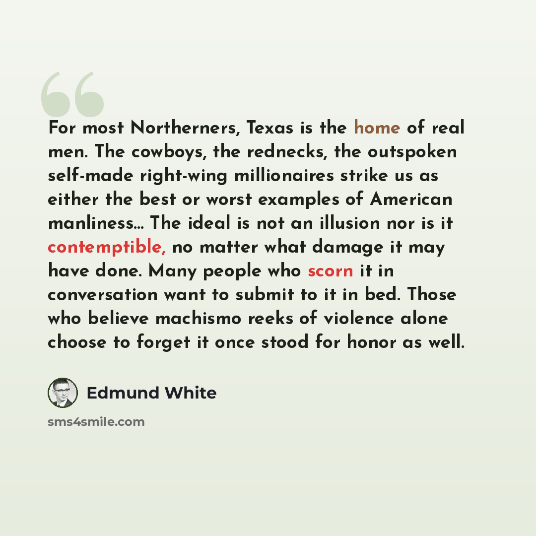 “For most Northerners, Texas is the home of real men. The cowboys, the rednecks, the outspoken self-made right-wing millionaires strike us as either the best or worst examples of American manliness… The ideal is not an illusion nor is it contemptible, no matter what damage it may have done. Many…” quote by Edmund White