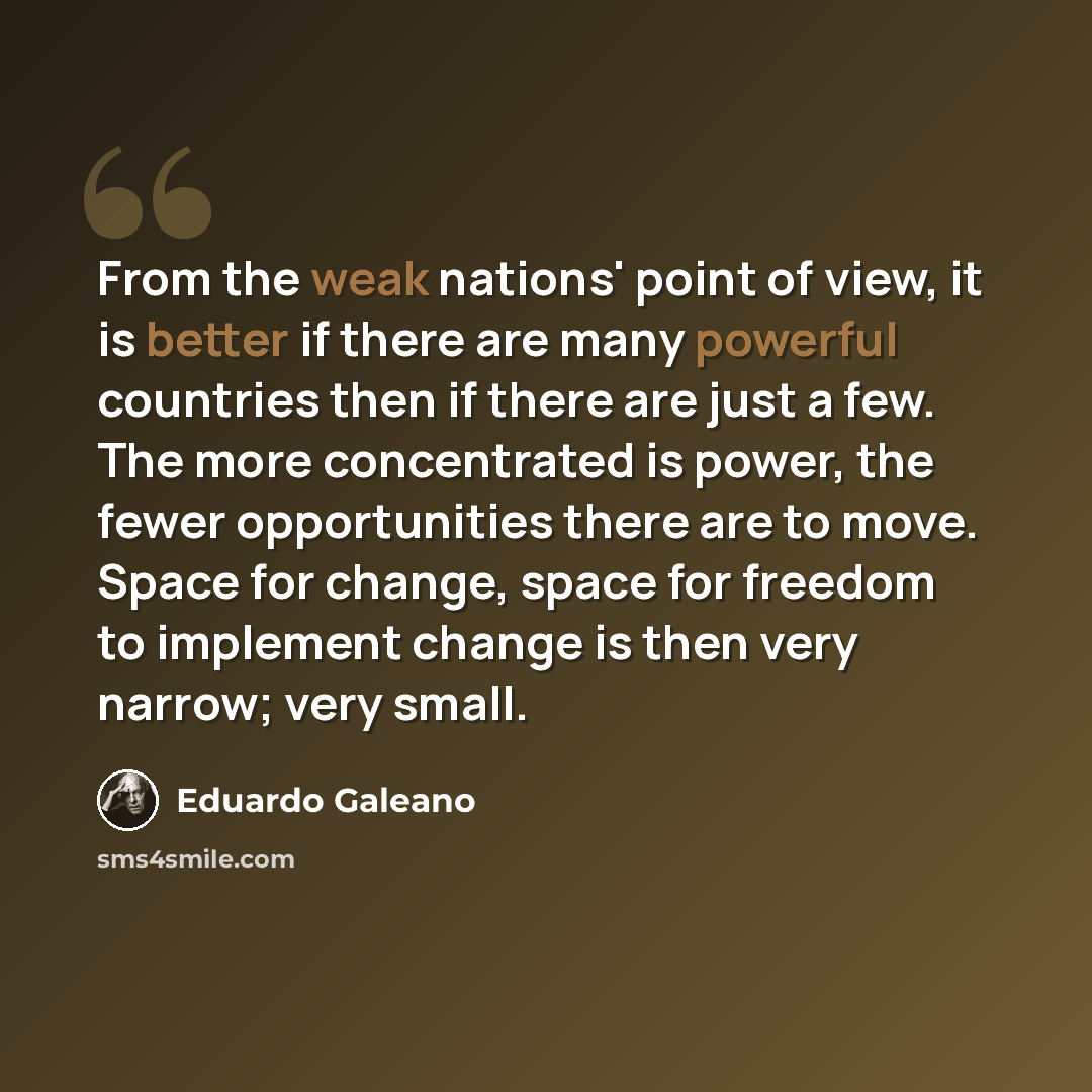 “From the weak nations' point of view, it is better if there are many powerful countries then if there are just a few. The more concentrated is power, the fewer opportunities there are to move. Space for change, space for freedom to implement change is then very narrow; very small.” quote by Eduardo Galeano