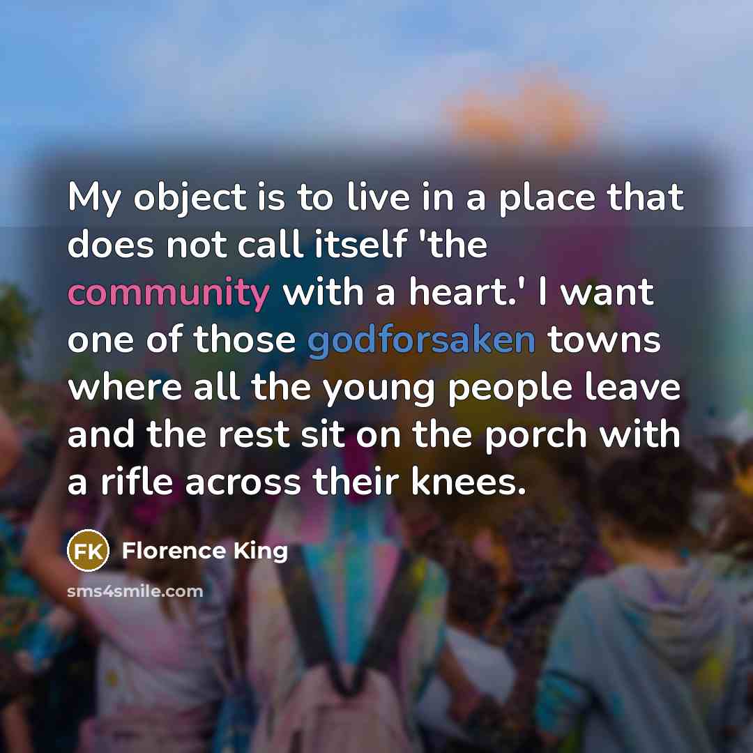 “My object is to live in a place that does not call itself 'the community with a heart.' I want one of those godforsaken towns where all the young people leave and the rest sit on the porch with a rifle across their knees.” quote by Florence King