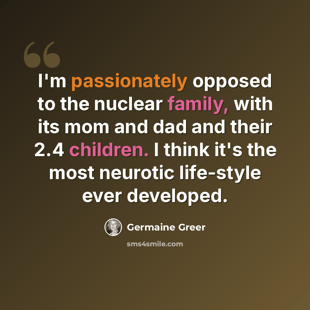 “I'm passionately opposed to the nuclear family, with its mom and dad and their 2.4 children. I think it's the most neurotic life-style ever developed.” quote by Germaine Greer
