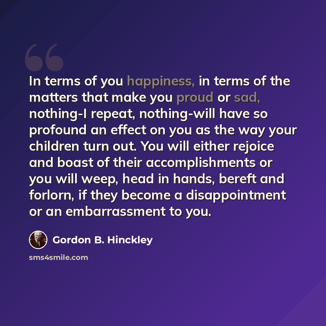 “In terms of you happiness, in terms of the matters that make you proud or sad, nothing-I repeat, nothing-will have so profound an effect on you as the way your children turn out. You will either rejoice and boast of their accomplishments or you will weep, head in hands, bereft and forlorn, if they…” quote by Gordon B. Hinckley