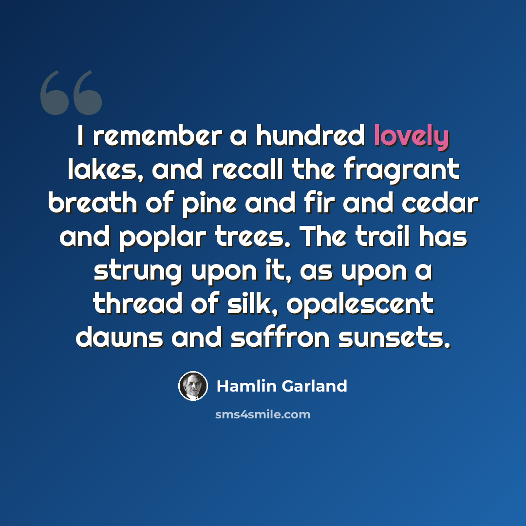 “I remember a hundred lovely lakes, and recall the fragrant breath of pine and fir and cedar and poplar trees. The trail has strung upon it, as upon a thread of silk, opalescent dawns and saffron sunsets.” quote by Hamlin Garland