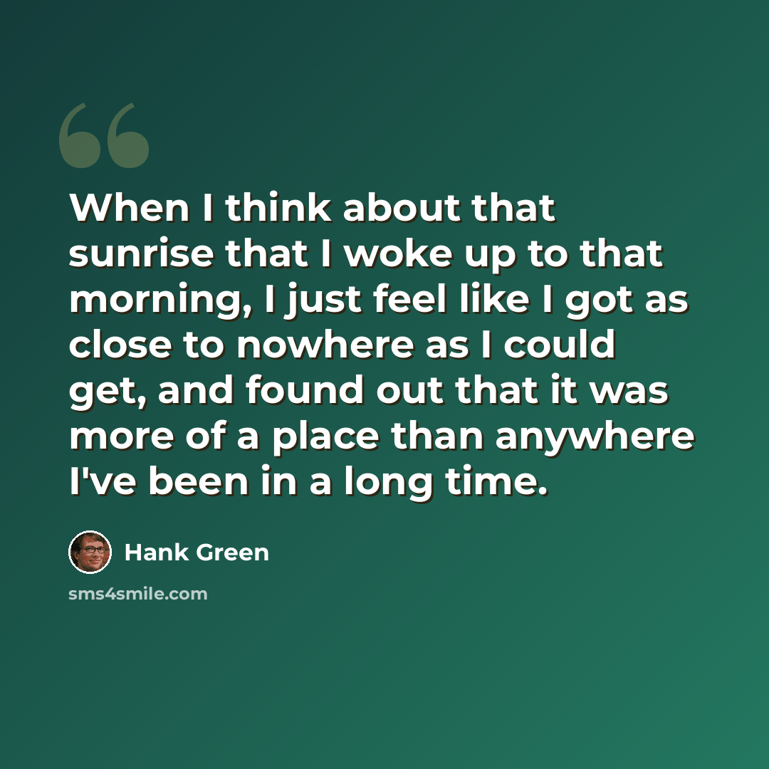 “When I think about that sunrise that I woke up to that morning, I just feel like I got as close to nowhere as I could get, and found out that it was more of a place than anywhere I've been in a long time.” quote by Hank Green