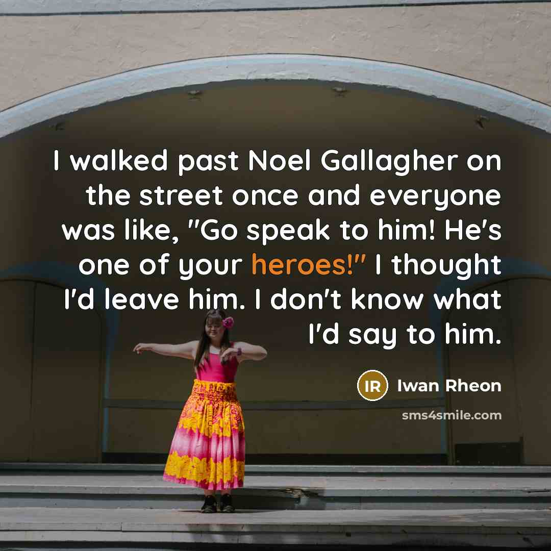 “I walked past Noel Gallagher on the street once and everyone was like, "Go speak to him! He's one of your heroes!" I thought I'd leave him. I don't know what I'd say to him.” quote by Iwan Rheon