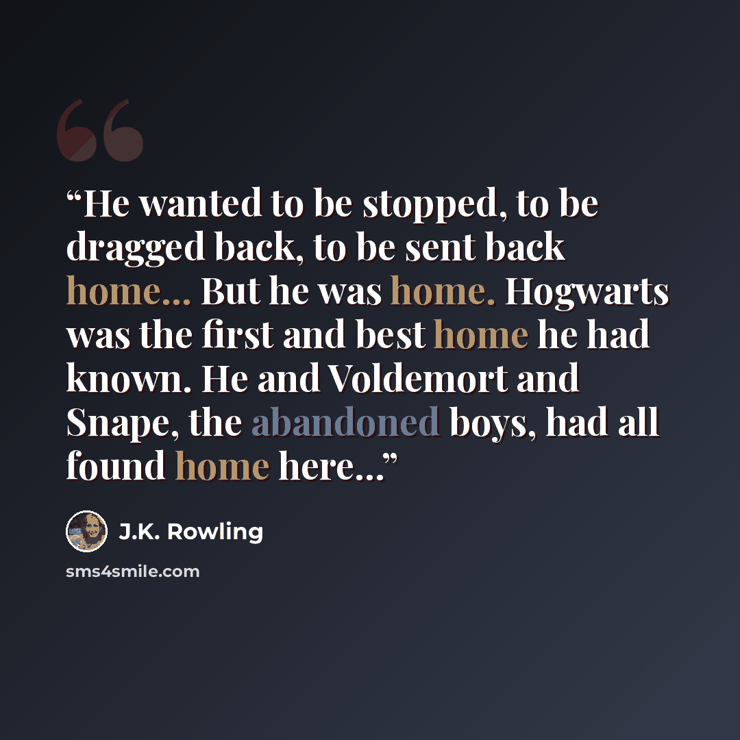 “He wanted to be stopped, to be dragged back, to be sent back home... But he was home. Hogwarts was the first and best home he had known. He and Voldemort and Snape, the abandoned boys, had all found home here...” quote by J.K. Rowling
