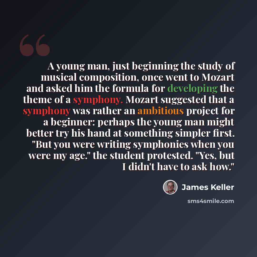 “A young man, just beginning the study of musical composition, once went to Mozart and asked him the formula for developing the theme of a symphony. Mozart suggested that a symphony was rather an ambitious project for a beginner: perhaps the young man might better try his hand at something simpler…” quote by James Keller