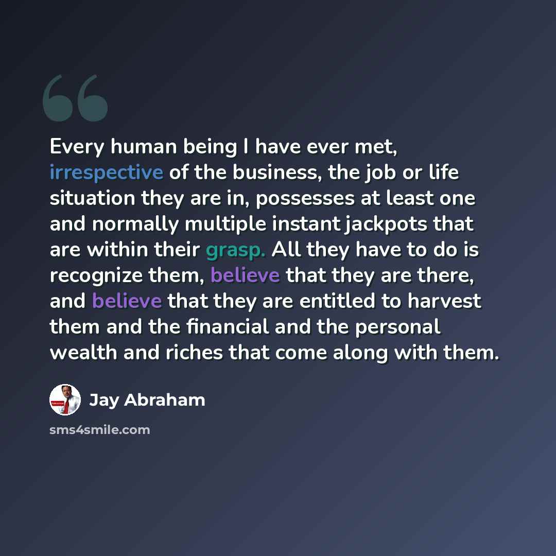“Every human being I have ever met, irrespective of the business, the job or life situation they are in, possesses at least one and normally multiple instant jackpots that are within their grasp. All they have to do is recognize them, believe that they are there, and believe that they are entitled…” quote by Jay Abraham