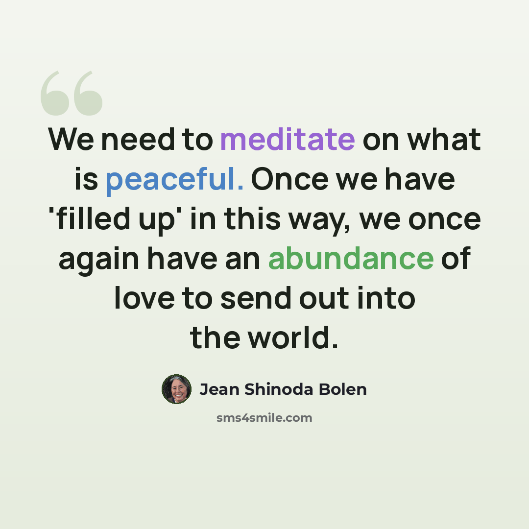 “We need to meditate on what is peaceful. Once we have 'filled up' in this way, we once again have an abundance of love to send out into the world.” quote by Jean Shinoda Bolen