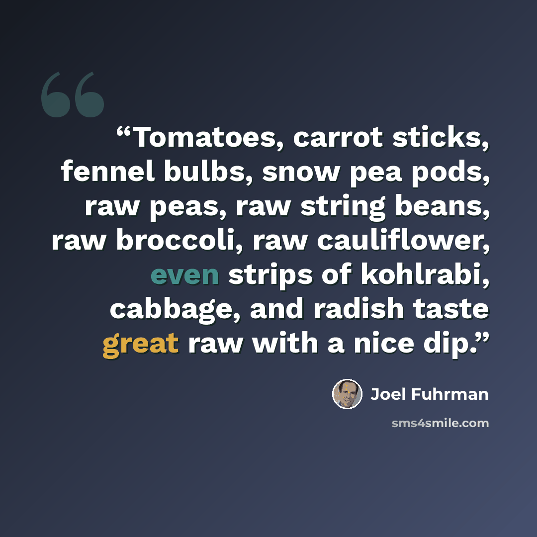 “Tomatoes, carrot sticks, fennel bulbs, snow pea pods, raw peas, raw string beans, raw broccoli, raw cauliflower, even strips of kohlrabi, cabbage, and radish taste great raw with a nice dip.” quote by Joel Fuhrman
